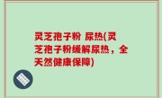 灵芝孢子粉 尿热(灵芝孢子粉缓解尿热，全天然健康保障)
