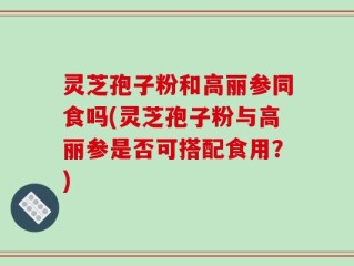 灵芝孢子粉和高丽参同食吗(灵芝孢子粉与高丽参是否可搭配食用？)
