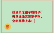线油灵芝孢子粉牌子(天然线油灵芝孢子粉，全新品牌上市！)