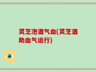 灵芝泡酒气血(灵芝酒助血气运行)