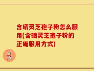 含硒灵芝孢子粉怎么服用(含硒灵芝孢子粉的正确服用方式)