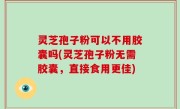灵芝孢子粉可以不用胶囊吗(灵芝孢子粉无需胶囊，直接食用更佳)