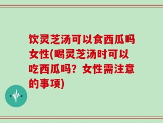 饮灵芝汤可以食西瓜吗女性(喝灵芝汤时可以吃西瓜吗？女性需注意的事项)