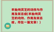羊胎炖灵芝的功效与作用及禁忌症(羊胎炖灵芝的功效、作用及禁忌症，尽在一篇文章！)