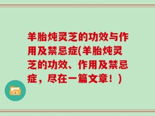 羊胎炖灵芝的功效与作用及禁忌症(羊胎炖灵芝的功效、作用及禁忌症，尽在一篇文章！)