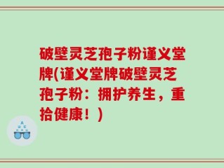 破壁灵芝孢子粉谨义堂牌(谨义堂牌破壁灵芝孢子粉：拥护养生，重拾健康！)