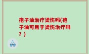 孢子油治疗烫伤吗(孢子油可用于烫伤治疗吗？)