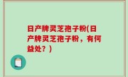 日产牌灵芝孢子粉(日产牌灵芝孢子粉，有何益处？)