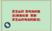 灵芝山药 煲鸡汤的做法(鲜美松香  熬制灵芝山药鸡汤的做法)