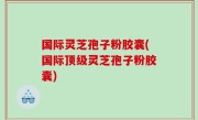 国际灵芝孢子粉胶囊(国际顶级灵芝孢子粉胶囊)