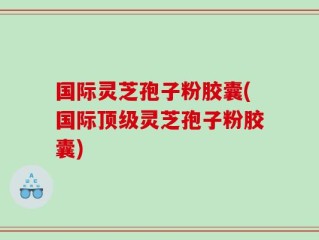 国际灵芝孢子粉胶囊(国际顶级灵芝孢子粉胶囊)