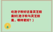 吃孢子粉好还是灵芝胶囊好(孢子粉与灵芝胶囊，哪种更好？)