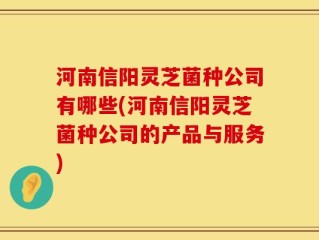 河南信阳灵芝菌种公司有哪些(河南信阳灵芝菌种公司的产品与服务)