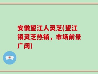 安徽望江人灵芝(望江镇灵芝热销，市场前景广阔)