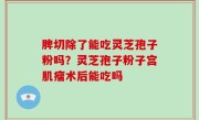 脾切除了能吃灵芝孢子粉吗？灵芝孢子粉子宫肌瘤术后能吃吗