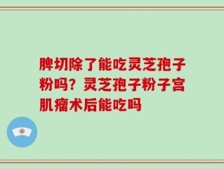 脾切除了能吃灵芝孢子粉吗？灵芝孢子粉子宫肌瘤术后能吃吗