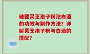 破壁灵芝孢子粉泡白酒的功效与制作方法？详解灵芝孢子粉与白酒的搭配？