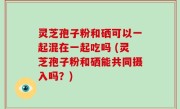 灵芝孢子粉和硒可以一起混在一起吃吗 (灵芝孢子粉和硒能共同摄入吗？)