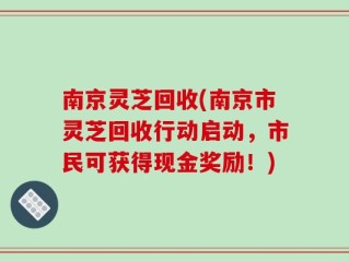 南京灵芝回收(南京市灵芝回收行动启动，市民可获得现金奖励！)