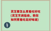 灵芝要怎么煮着吃好吃(灵芝烹调指南，教你如何煮着吃出好味道)
