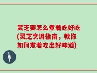灵芝要怎么煮着吃好吃(灵芝烹调指南，教你如何煮着吃出好味道)