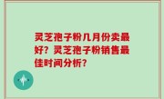 灵芝孢子粉几月份卖最好？灵芝孢子粉销售最佳时间分析？