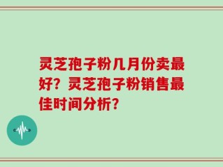 灵芝孢子粉几月份卖最好？灵芝孢子粉销售最佳时间分析？