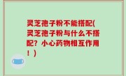 灵芝孢子粉不能搭配(灵芝孢子粉与什么不搭配？小心药物相互作用！)
