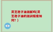 灵芝孢子油滋腻吗(灵芝孢子油的滋润程度如何？)