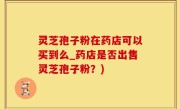 灵芝孢子粉在药店可以买到么_药店是否出售灵芝孢子粉？)