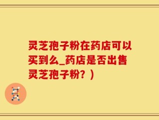 灵芝孢子粉在药店可以买到么_药店是否出售灵芝孢子粉？)