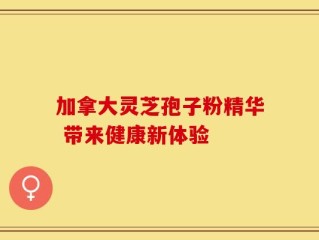 加拿大灵芝孢子粉精华 带来健康新体验