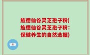 旌德仙谷灵芝孢子粉(旌德仙谷灵芝孢子粉：保健养生的自然选据)