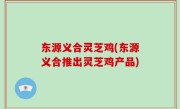 东源义合灵芝鸡(东源义合推出灵芝鸡产品)