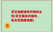 灵芝减肥推荐药物吗女性(灵芝瘦身药推荐，助女性健康减肥)