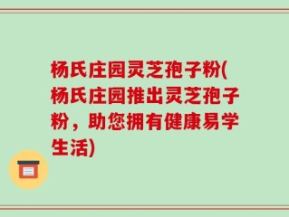杨氏庄园灵芝孢子粉(杨氏庄园推出灵芝孢子粉，助您拥有健康易学生活)
