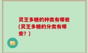 灵芝多糖的种类有哪些(灵芝多糖的分类有哪些？)