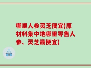 哪里人参灵芝便宜(原材料集中地哪里零售人参、灵芝最便宜)