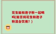 花生能和孢子粉一起喝吗(能否将花生和孢子粉混合饮用？)