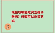 现在咳嗽能吃灵芝孢子粉吗？咳嗽可以吃灵芝吗