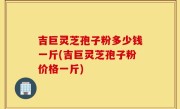 吉巨灵芝孢子粉多少钱一斤(吉巨灵芝孢子粉价格一斤)