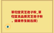 草归堂灵芝孢子粉_草归堂高品质灵芝孢子粉，健康养生新选择)