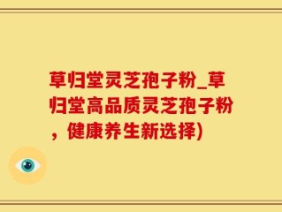 草归堂灵芝孢子粉_草归堂高品质灵芝孢子粉，健康养生新选择)