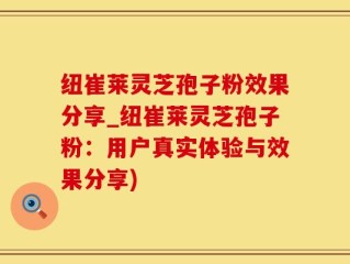 纽崔莱灵芝孢子粉效果分享_纽崔莱灵芝孢子粉：用户真实体验与效果分享)