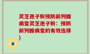 灵芝孢子粉预防前列腺病变灵芝孢子粉：预防前列腺病变的有效选择)