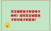 灵芝破壁孢子粉管嗓子疼吗？探究灵芝破壁孢子粉对嗓子的影响？