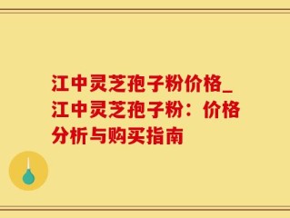 江中灵芝孢子粉价格_江中灵芝孢子粉：价格分析与购买指南