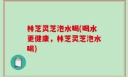 林芝灵芝泡水喝(喝水更健康，林芝灵芝泡水喝)