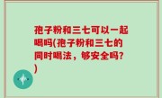 孢子粉和三七可以一起喝吗(孢子粉和三七的同时喝法，够安全吗？)