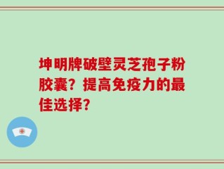 坤明牌破壁灵芝孢子粉胶囊？提高免疫力的最佳选择？